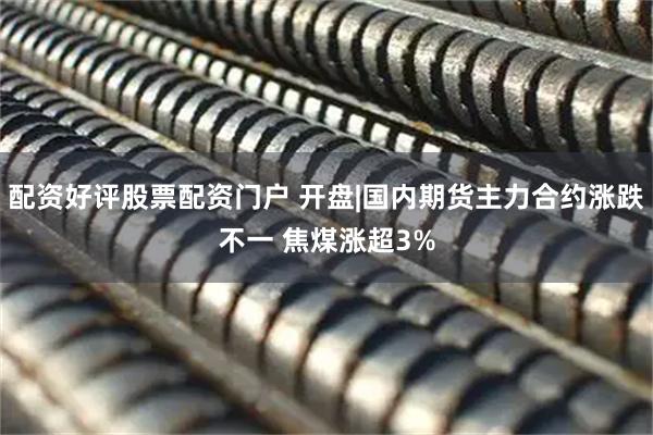 配资好评股票配资门户 开盘|国内期货主力合约涨跌不一 焦煤涨超3%