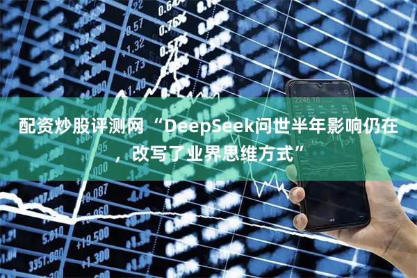 配资炒股评测网 “DeepSeek问世半年影响仍在,改写了业界思维方式”