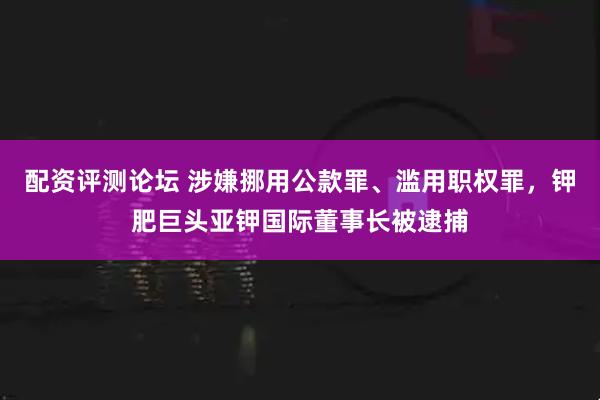 配资评测论坛 涉嫌挪用公款罪、滥用职权罪，钾肥巨头亚钾国际董事长被逮捕