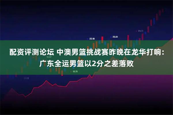 配资评测论坛 中澳男篮挑战赛昨晚在龙华打响:广东全运男篮以2分之差落败