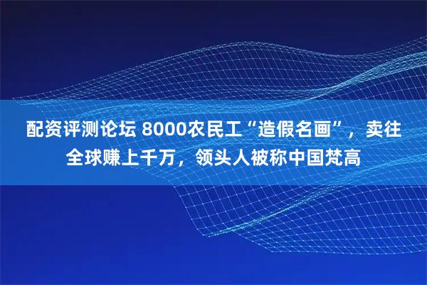 配资评测论坛 8000农民工“造假名画”，卖往全球赚上千万，领头人被称中国梵高