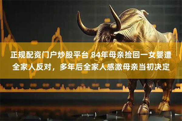 正规配资门户炒股平台 84年母亲捡回一女婴遭全家人反对,多年后全家人感激母亲当初决定