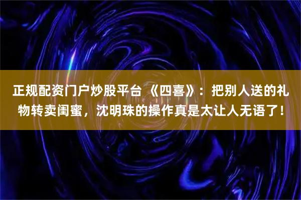 正规配资门户炒股平台 《四喜》:把别人送的礼物转卖闺蜜,沈明珠的操作真是太让人无语了!