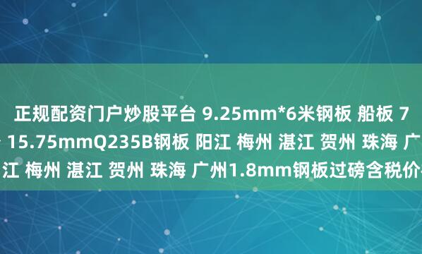 正规配资门户炒股平台 9.25mm*6米钢板 船板 7.25mm钢板宽度多少 15.75mmQ235B钢板 阳江 梅州 湛江 贺州 珠海 广州1.8mm钢板过磅含税价格