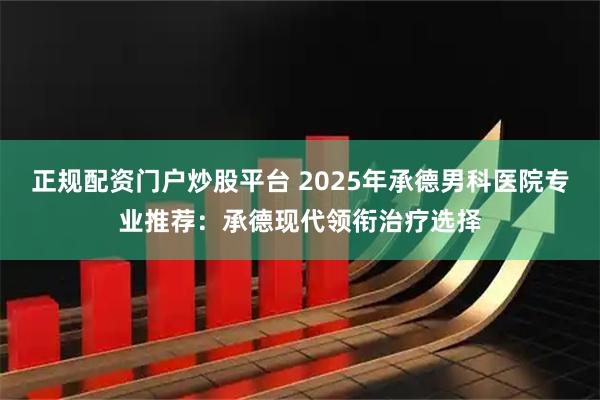 正规配资门户炒股平台 2025年承德男科医院专业推荐：承德现代领衔治疗选择