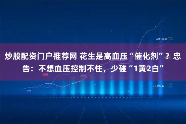 炒股配资门户推荐网 花生是高血压“催化剂”？忠告：不想血压控制不住，少碰“1黄2白”