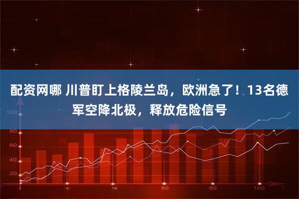 配资网哪 川普盯上格陵兰岛，欧洲急了！13名德军空降北极，释放危险信号