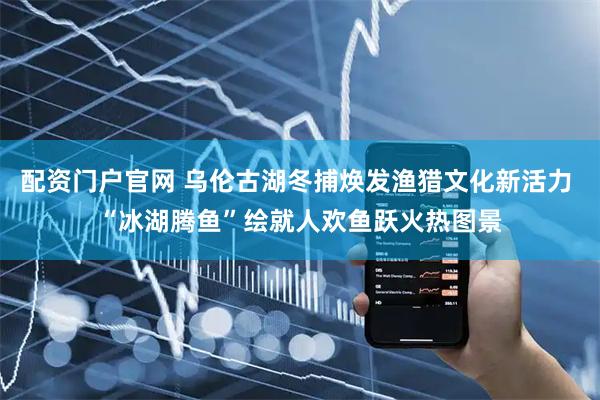 配资门户官网 乌伦古湖冬捕焕发渔猎文化新活力 “冰湖腾鱼”绘就人欢鱼跃火热图景