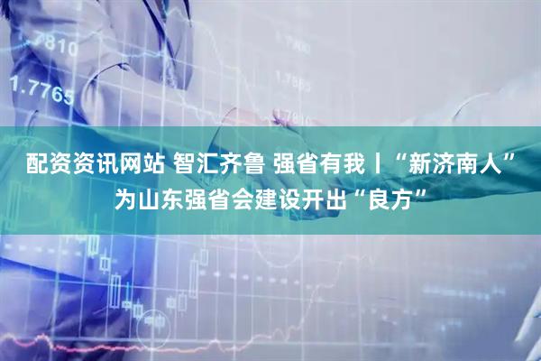 配资资讯网站 智汇齐鲁 强省有我丨“新济南人”为山东强省会建设开出“良方”