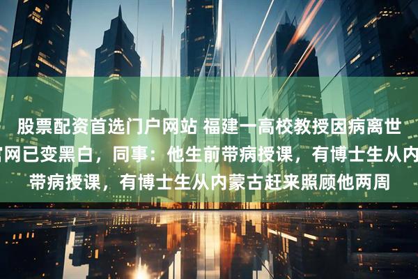 股票配资首选门户网站 福建一高校教授因病离世，年仅55岁，学院官网已变黑白，同事：他生前带病授课，有博士生从内蒙古赶来照顾他两周
