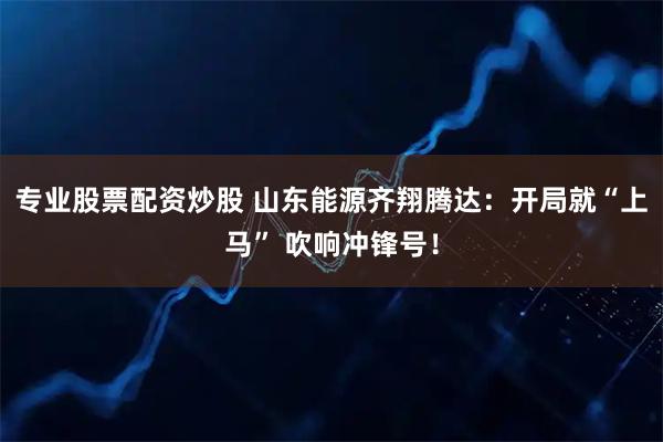 专业股票配资炒股 山东能源齐翔腾达:开局就“上马” 吹响冲锋号!