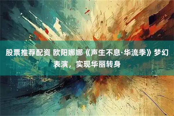股票推荐配资 欧阳娜娜《声生不息·华流季》梦幻表演,实现华丽转身