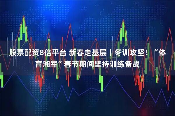 股票配资8倍平台 新春走基层丨冬训攻坚！“体育湘军”春节期间坚持训练备战