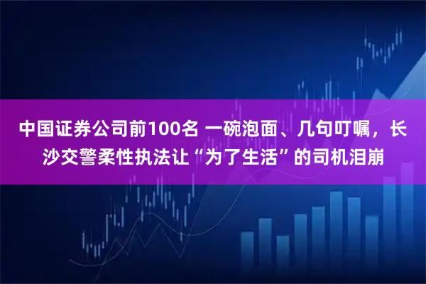 中国证券公司前100名 一碗泡面、几句叮嘱，长沙交警柔性执法让“为了生活”的司机泪崩