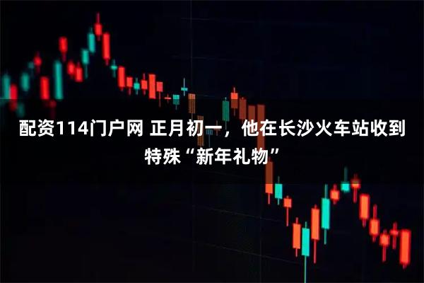 配资114门户网 正月初一，他在长沙火车站收到特殊“新年礼物”