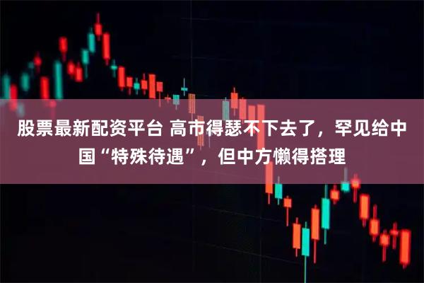 股票最新配资平台 高市得瑟不下去了，罕见给中国“特殊待遇”，但中方懒得搭理