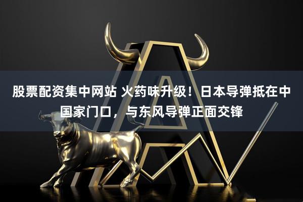 股票配资集中网站 火药味升级！日本导弹抵在中国家门口，与东风导弹正面交锋
