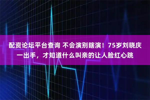 配资论坛平台查询 不会演别瞎演!75岁刘晓庆一出手,才知道什么叫亲的让人脸红心跳