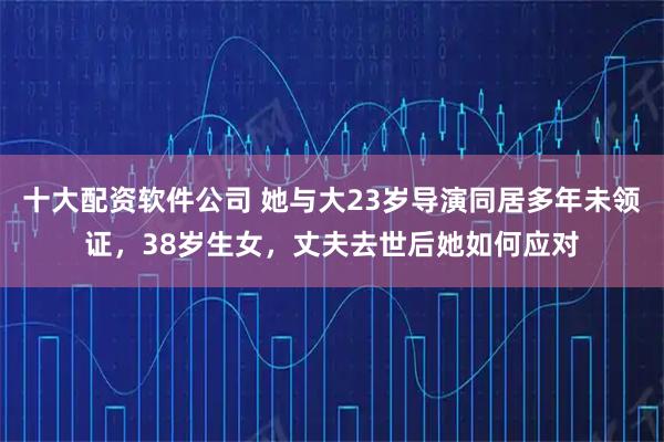 十大配资软件公司 她与大23岁导演同居多年未领证,38岁生女,丈夫去世后她如何应对