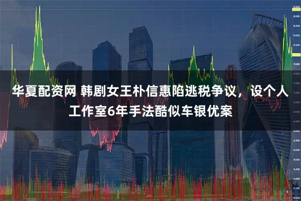 华夏配资网 韩剧女王朴信惠陷逃税争议，设个人工作室6年手法酷似车银优案