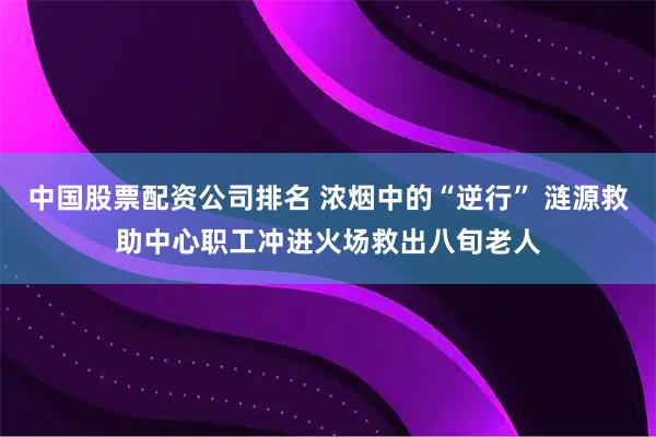中国股票配资公司排名 浓烟中的“逆行” 涟源救助中心职工冲进火场救出八旬老人