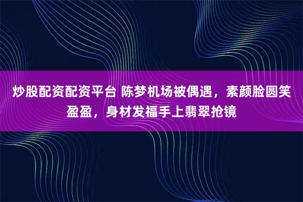 炒股配资配资平台 陈梦机场被偶遇,素颜脸圆笑盈盈,身材发福手上翡翠抢镜