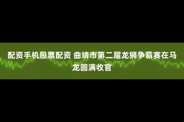 配资手机股票配资 曲靖市第二届龙狮争霸赛在马龙圆满收官