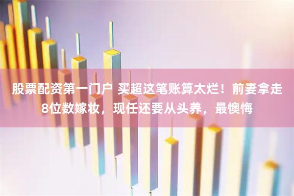 股票配资第一门户 买超这笔账算太烂!前妻拿走8位数嫁妆,现任还要从头养,最懊悔