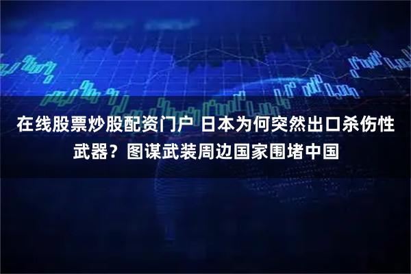 在线股票炒股配资门户 日本为何突然出口杀伤性武器？图谋武装周边国家围堵中国