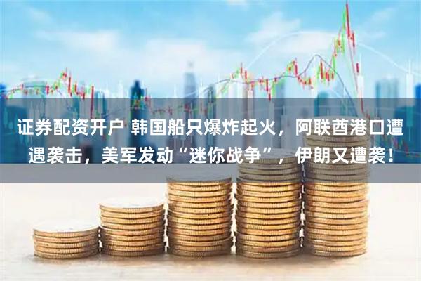 证券配资开户 韩国船只爆炸起火，阿联酋港口遭遇袭击，美军发动“迷你战争”，伊朗又遭袭！