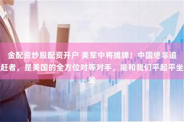 金配资炒股配资开户 美军中将摊牌！中国绝非追赶者，是美国的全方位对等对手，能和我们平起平坐
