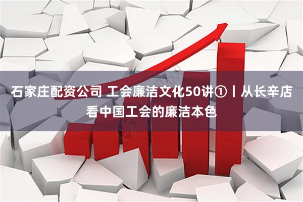 石家庄配资公司 工会廉洁文化50讲①丨从长辛店看中国工会的廉洁本色