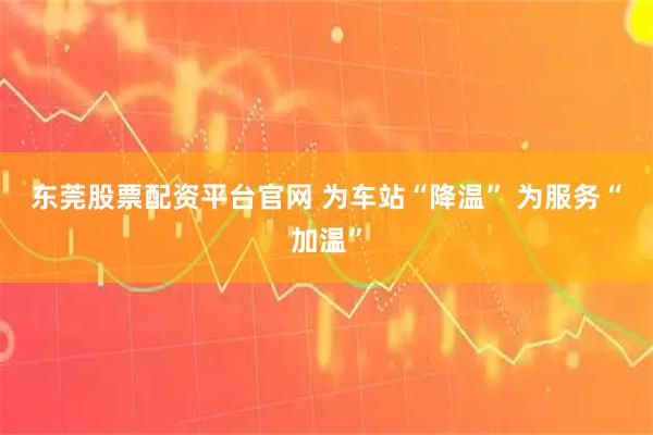 东莞股票配资平台官网 为车站“降温” 为服务“加温”
