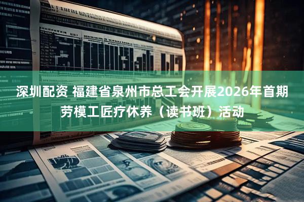 深圳配资 福建省泉州市总工会开展2026年首期劳模工匠疗休养（读书班）活动