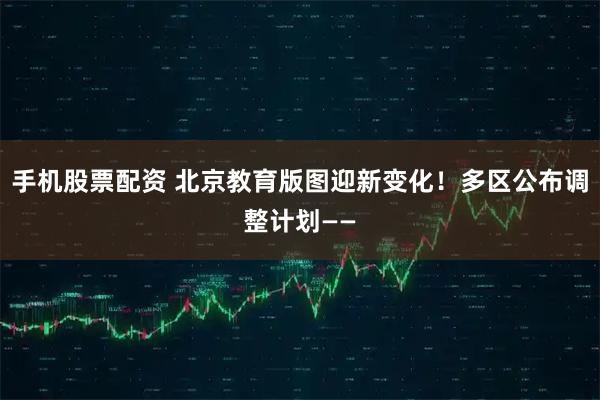 手机股票配资 北京教育版图迎新变化！多区公布调整计划——