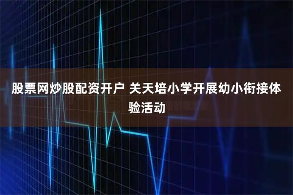 股票网炒股配资开户 关天培小学开展幼小衔接体验活动