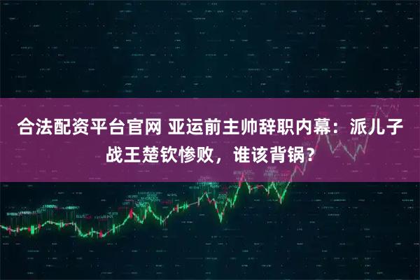 合法配资平台官网 亚运前主帅辞职内幕:派儿子战王楚钦惨败,谁该背锅?