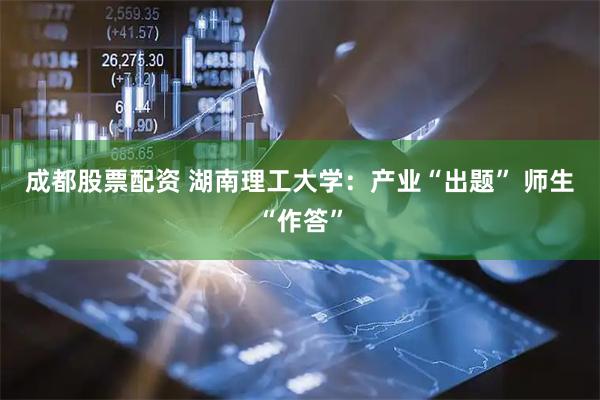 成都股票配资 湖南理工大学：产业“出题” 师生“作答”