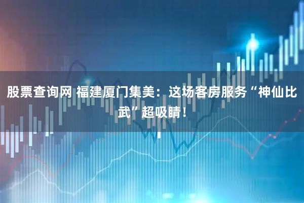 股票查询网 福建厦门集美：这场客房服务“神仙比武”超吸睛！