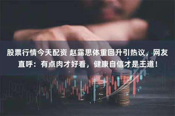 股票行情今天配资 赵露思体重回升引热议，网友直呼：有点肉才好看，健康自信才是王道！