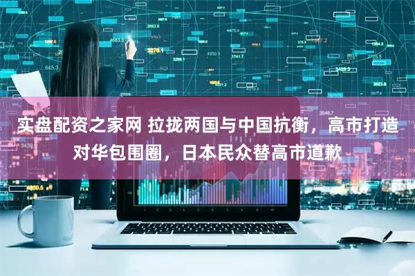 实盘配资之家网 拉拢两国与中国抗衡，高市打造对华包围圈，日本民众替高市道歉