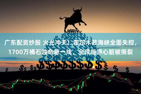 广东配资炒股 火光冲天！霍尔木兹海峡全面失控，1700万桶石油命悬一线，全球能源心脏被撕裂