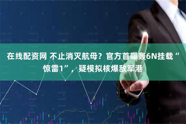 在线配资网 不止消灭航母？官方首曝轰6N挂载“惊雷1”，疑模拟核爆敌军港