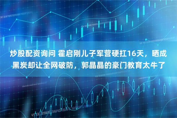 炒股配资询问 霍启刚儿子军营硬扛16天，晒成黑炭却让全网破防，郭晶晶的豪门教育太牛了