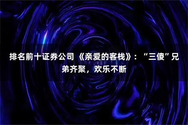排名前十证券公司 《亲爱的客栈》：“三傻”兄弟齐聚，欢乐不断