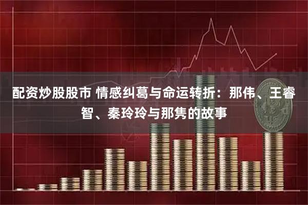 配资炒股股市 情感纠葛与命运转折：那伟、王睿智、秦玲玲与那隽的故事