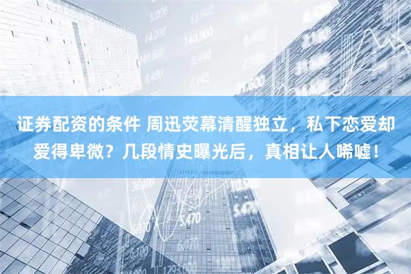 证券配资的条件 周迅荧幕清醒独立，私下恋爱却爱得卑微？几段情史曝光后，真相让人唏嘘！